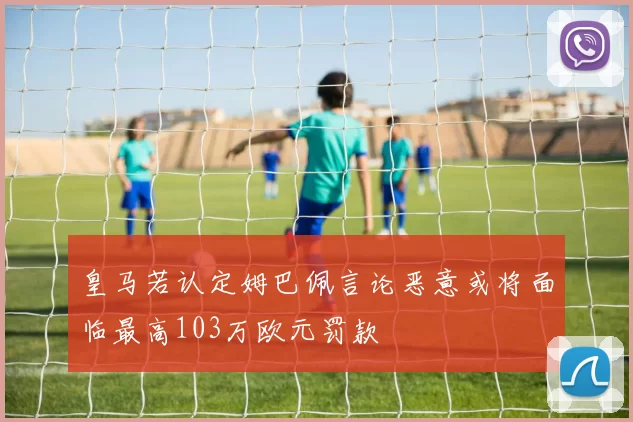 皇马若认定姆巴佩言论恶意或将面临最高103万欧元罚款