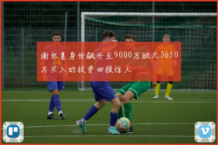 谢尔基身价飙升至9000万欧元3650万买入的投资回报惊人
