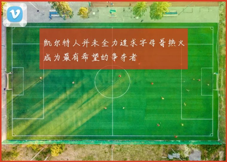 凯尔特人并未全力追求字母哥热火成为最有希望的争夺者