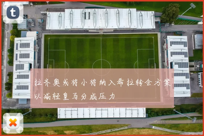 拉齐奥或将小将纳入希拉转会方案以减轻皇马分成压力