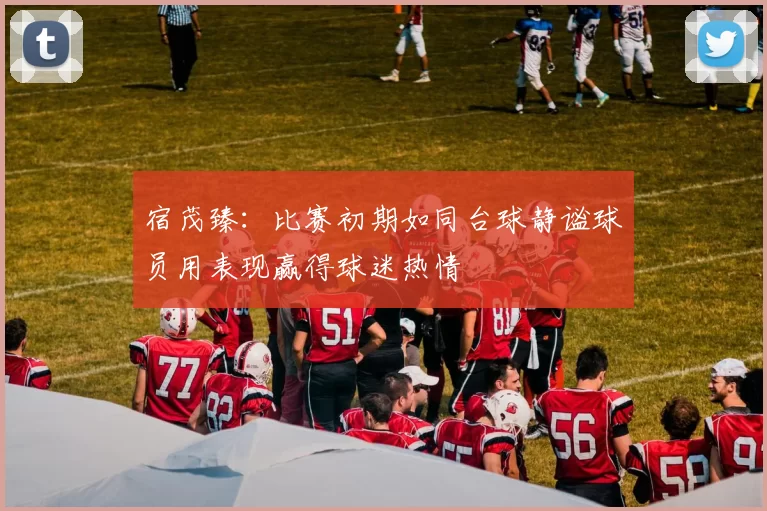 宿茂臻：比赛初期如同台球静谧球员用表现赢得球迷热情