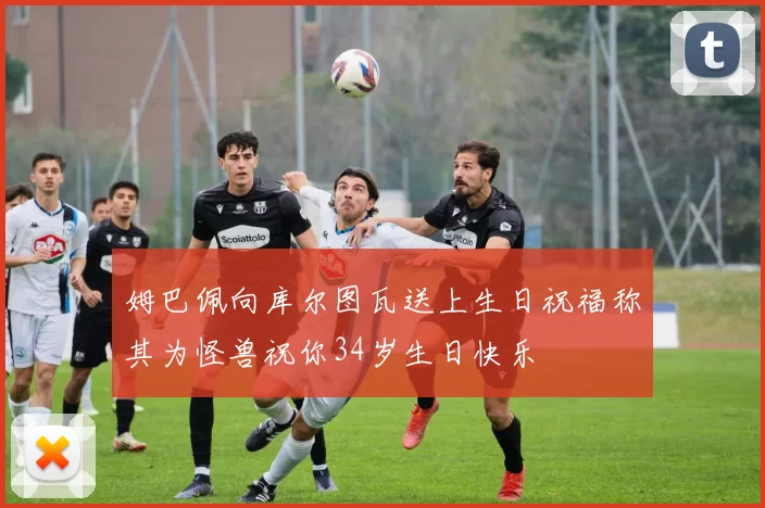 姆巴佩向库尔图瓦送上生日祝福称其为怪兽祝你34岁生日快乐